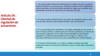 3
Artículo 34.-
Libertad de
regulación de
actuaciones.
1. Las partes podrán determinar libremente las reglas a las que se sujeta el
tribunal arbitral en sus actuaciones. A falta de acuerdo o de un reglamento
arbitral aplicable, el tribunal arbitral decidirá las reglas que considere más
apropiadas teniendo en cuenta las circunstancias del caso.
2. El tribunal arbitral deberá tratar a las partes con igualdad y darle a cada
una de ellas suficiente oportunidad de hacer valer sus derechos.
3. Si no existe disposición aplicable en las reglas aprobadas por las partes o
por el tribunal arbitral, se podrá aplicar de manera supletoria, las normas de
este Decreto Legislativo. Si no existe norma aplicable en este Decreto
Legislativo, el tribunal arbitral podrá recurrir, según su criterio, a los
principios arbitrales así como a los usos y costumbres en materia arbitral.
4. El tribunal arbitral podrá, a su criterio, ampliar los plazos que haya
establecido para las actuaciones arbitrales, incluso si estos plazos estuvieran
vencidos.
 
