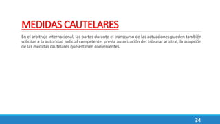 MEDIDAS CAUTELARES
En el arbitraje internacional, las partes durante el transcurso de las actuaciones pueden también
solicitar a la autoridad judicial competente, previa autorización del tribunal arbitral, la adopción
de las medidas cautelares que estimen convenientes.
34
 
