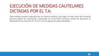 EJECUCIÓN DE MEDIDAS CAUTELARES
DICTADAS POR EL T.A.
Toda medida cautelar ordenada por un tribunal arbitral cuyo lugar se halle fuera del territorio
peruano podrá ser reconocida y ejecutada en el territorio nacional, siendo de aplicación lo
dispuesto en los artículos 75, 76 y 77, con las siguientes particularidades:
38
 