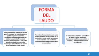 43
FORMA
DEL
LAUDO
Todo laudo deberá constar por escrito
y ser firmado por los árbitros, quienes
podrán expresar su opinión
discrepante. Cuando haya más de un
árbitro, bastarán las firmas de la
mayoría de los miembros o sólo la del
presidente, según corresponda,
siempre que se manifiesten las razones
de la falta de una o más firmas.
Para estos efectos, se entenderá que el
laudo consta por escrito cuando de su
contenido y firmas quede constancia y
sean accesibles para su ulterior
consulta en soporte electrónico, óptico
o de otro tipo.
Se entiende que el árbitro que no firma
el laudo ni emite su opinión
discrepante se adhiere a la decisión en
mayoría o la del presidente, según
corresponda.
 