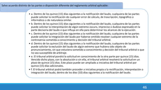 46
Salvo acuerdo distinto de las partes o disposición diferente del reglamento arbitral aplicable:
• a. Dentro de los quince (15) días siguientes a la notificación del laudo, cualquiera de las partes
puede solicitar la rectificación de cualquier error de cálculo, de trascripción, tipográfico o
informático o de naturaleza similar.
• b. Dentro de los quince (15) días siguientes a la notificación del laudo, cualquiera de las partes
puede solicitar la interpretación de algún extremo oscuro, impreciso o dudoso expresado en la
parte decisoria del laudo o que influya en ella para determinar los alcances de la ejecución.
• c. Dentro de los quince (15) días siguientes a la notificación del laudo, cualquiera de las partes
puede solicitar la integración del laudo por haberse omitido resolver cualquier extremo de la
controversia sometida a conocimiento y decisión del tribunal arbitral.
• d. Dentro de los quince (15) días siguientes a la notificación del laudo, cualquiera de las partes
puede solicitar la exclusión del laudo de algún extremo que hubiera sido objeto de
pronunciamiento, sin que estuviera sometido a conocimiento y decisión del tribunal arbitral o que
no sea susceptible de arbitraje.
• e. El tribunal arbitral pondrá la solicitud en conocimiento de la otra parte por quince (15) días.
Vencido dicho plazo, con la absolución o sin ella, el tribunal arbitral resolverá la solicitud en un
plazo de quince (15) días. Este plazo puede ser ampliado a iniciativa del tribunal arbitral por
quince (15) días adicionales.
• f. El tribunal arbitral podrá también proceder a iniciativa propia a la rectificación, interpretación o
integración del laudo, dentro de los diez (10) días siguientes a la notificación del laudo.
 