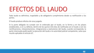 EFECTOS DEL LAUDO
Todo laudo es definitivo, inapelable y de obligatorio cumplimiento desde su notificación a las
partes.
El laudo produce efectos de cosa juzgada.
Si la parte obligada no cumple con lo ordenado por el laudo, en la forma y en los plazos
establecidos, o en su defecto, dentro de los quince (15) días de notificada con el laudo o con las
rectificaciones, interpretaciones, integraciones y exclusiones del laudo, cuando corresponda; la
parte interesada podrá pedir la ejecución del laudo a la autoridad judicial competente, salvo que
resulte aplicable el artículo 67.
48
 