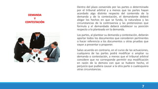 7
Dentro del plazo convenido por las partes o determinado
por el tribunal arbitral y a menos que las partes hayan
acordado algo distinto respecto del contenido de la
demanda y de la contestación, el demandante deberá
alegar los hechos en que se funda, la naturaleza y las
circunstancias de la controversia y las pretensiones que
formula y el demandado deberá establecer su posición
respecto a lo planteado en la demanda.
Las partes, al plantear su demanda y contestación, deberán
aportar todos los documentos que consideren pertinentes
o hacer referencia a los documentos u otras pruebas que
vayan a presentar o proponer.
Salvo acuerdo en contrario, en el curso de las actuaciones,
cualquiera de las partes podrá modificar o ampliar su
demanda o contestación, a menos que el tribunal arbitral
considere que no corresponde permitir esa modificación
en razón de la demora con que se hubiere hecho, el
perjuicio que pudiera causar a la otra parte o cualesquiera
otras circunstancias.
DEMANDA
Y
CONTESTACIÓN
 