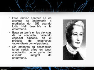Proceso de Enfermería
• Este termino aparece en los
escritos de enfermería a
mediados de 1955 cuando
Lidia Hall describía a la
enfermería.
• Basa su teoría en las ciencias
de la conducta, haciendo
especial hincapié en el
proceso de enseñanza
-aprendizaje con el paciente.
• Sin embargo su descripción
tardó varios años en tener
aceptación como parte del
cuidado integral de
enfermería.
 