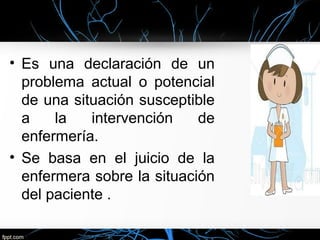 • Es una declaración de un
problema actual o potencial
de una situación susceptible
a la intervención de
enfermería.
• Se basa en el juicio de la
enfermera sobre la situación
del paciente .
 