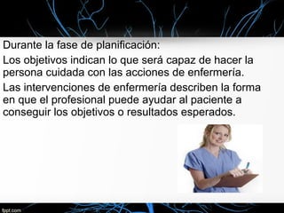 Durante la fase de planificación:
Los objetivos indican lo que será capaz de hacer la
persona cuidada con las acciones de enfermería.
Las intervenciones de enfermería describen la forma
en que el profesional puede ayudar al paciente a
conseguir los objetivos o resultados esperados.
 