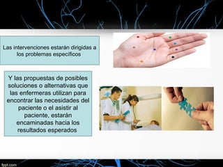 Las intervenciones estarán dirigidas a
los problemas específicos
Y las propuestas de posibles
soluciones o alternativas que
las enfermeras utilizan para
encontrar las necesidades del
paciente o el asistir al
paciente, estarán
encaminadas hacia los
resultados esperados
 