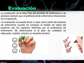 Evaluación
La evaluación es la fase final del proceso de enfermería y se
produce siempre que el profesional de enfermería interacciona
con el paciente.
La evaluación se puede llevar a cabo como parte del proceso
de enfermería cuando se compara el estado de salud del
paciente con los objetivos definidos por el profesional de
enfermería. Se determinará si el plan de cuidados es
adecuado, realista, actual o si necesita revisión.
 