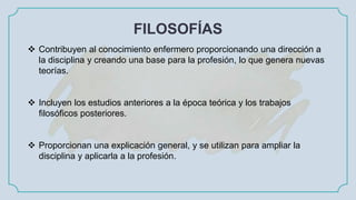 FILOSOFÍAS
 Contribuyen al conocimiento enfermero proporcionando una dirección a
la disciplina y creando una base para la profesión, lo que genera nuevas
teorías.
 Incluyen los estudios anteriores a la época teórica y los trabajos
filosóficos posteriores.
 Proporcionan una explicación general, y se utilizan para ampliar la
disciplina y aplicarla a la profesión.
 