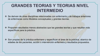 GRANDES TEORIAS Y TEORIAS NIVEL
INTERMEDIO
 Se derivan de otras disciplinas relacionadas con enfermería y de trabajos anteriores
de enfermeras como Modelos conceptuales y grandes teorías.
 Proponen resultados menos abstractos que las grandes teorías y que resultan más
específicos para la práctica.
 Son propias de la práctica enfermera y especifican el área de la práctica, abanico de
edades de los pacientes, acción o intervención enfermera y resultados propuestos.
 