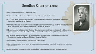 Dorothea Orem (1914-2007)
 Nació en Baltimore 1914 – Savannah 2007
 Fue una de las enfermeras teóricas estadounidenses más destacadas.
 En 1930, a los 16 años, se graduó en Enfermería en el Providence Hospital de Washington
dirigido por las Hijas de la Caridad.
 En 1936, obtuvo el título de Ciencias en la Educación de Enfermería, y en 1946 realizó un máster
en la misma área, ambos en la Universidad Católica de América.
 Desempeñó su trabajo como profesional de enfermería en distintos ámbitos tanto públicos como
privados en la atención de adultos y niños, realizando asistencia hospitalaria y domiciliaria.
 A partir de 1940 se incorpora a la docencia como directora de la Escuela de Enfermería del
Providence Hospital en Detroit, Michigan, durante 10 años.
 Desarrolló “Teoría Enfermera del Déficit de Autocuidado”.
 Es autora de varios libros, entre las obras publicadas destacan Modelo Orem y Normas prácticas
de enfermería.
 Fue nombrada socia de honor de la Asociación Española de Enfermería de Salud Mental
 