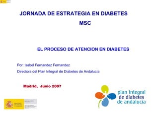 JORNADA DE ESTRATEGIA EN DIABETES
                                       MSC



            EL PROCESO DE ATENCION EN DIABETES


Por: Isabel Fernandez Fernandez
Directora del Plan Integral de Diabetes de Andalucía



   Madrid, Junio 2007
 