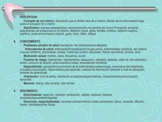 7. PERCEPCION
· Concepto de uno mismo: descripción que el cliente hace de sí mismo, efectos de la enfermedad/cirugía
sobre el concepto de sí mismo
· Significativo: expresa desesperanza, expresa/percibe una pérdida del control Percepción sensorial:
antecedentes de limitaciones en el entorno, deterioro visual, gafas, lentillas, prótesis, deterioro auditivo,
audífono, postura/movimiento corporal, gusto, tacto, olfato, reflejos
 
8. CONOCIMIENTO
· Problemas actuales de salud (percepción del cliente/persona allegada)
·  Antecedentes de salud: enfermedad/hospitalización/cirugía previa, enfermedades cardíacas, del sistema
vascular periférico, pulmonares, renales, trastornos cerebro vasculares, fiebres reumáticas, tiroides, otros
· Medicación actual: nombre, dosis, frecuencia, acción
· Factores de riesgo: hipertensión, hiperlipidemia, tabaquismo, obesidad, diabetes, estilo de vida sedentario,
estrés, consumo de alcohol, anticonceptivos orales, antecedentes familiares
· Disponibilidad: percepción/conocimiento de la enfermedad/pruebas/cirugía, expectativa del tratamiento,
conceptos equivocados, disponibilidad para aprender, solicitud de información referente a nivel de educación,
barreras de aprendizaje
· Orientación: nivel de alerta, orientación en persona/espacio/tiempo, comportamiento/comunicación
apropiada
· Memoria: intacta, sólo reciente, sólo remota
 
9. SENTIMIENTO
· Dolor/malestar: aparición, duración, localización, calidad, radiación, factores
asociados/agravantes/mitigantes
· Emocional, integridad/estado: recientes acontecimientos vitales estresantes, temor, ansiedad, aflicción,
fuente, manifestaciones físicas
 