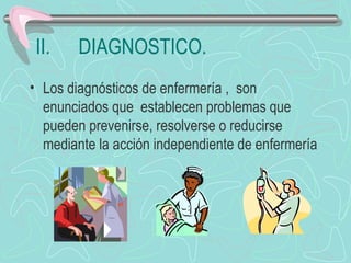 II. DIAGNOSTICO.
• Los diagnósticos de enfermería , son
enunciados que establecen problemas que
pueden prevenirse, resolverse o reducirse
mediante la acción independiente de enfermería
 