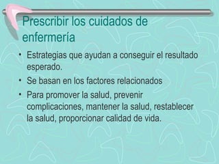 Prescribir los cuidados de
enfermería
• Estrategias que ayudan a conseguir el resultado
esperado.
• Se basan en los factores relacionados
• Para promover la salud, prevenir
complicaciones, mantener la salud, restablecer
la salud, proporcionar calidad de vida.
 