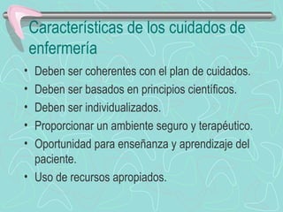 Características de los cuidados de
enfermería
• Deben ser coherentes con el plan de cuidados.
• Deben ser basados en principios científicos.
• Deben ser individualizados.
• Proporcionar un ambiente seguro y terapéutico.
• Oportunidad para enseñanza y aprendizaje del
paciente.
• Uso de recursos apropiados.
 
