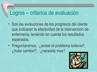 Logros – criterios de evaluación
• Son las evoluciones de los progresos del cliente
que indicaran la efectividad de la intervención de
enfermería, teniendo en cuenta los resultados
esperados.
• Preguntaremos, ¿existe el problema todavía?,
¿hubo cambio?, ¿necesita mas?
 