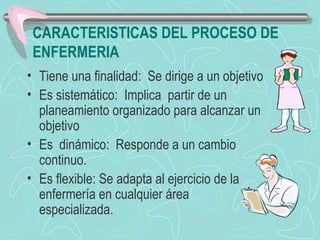 CARACTERISTICAS DEL PROCESO DE
ENFERMERIA
• Tiene una finalidad: Se dirige a un objetivo
• Es sistemático: Implica partir de un
planeamiento organizado para alcanzar un
objetivo
• Es dinámico: Responde a un cambio
continuo.
• Es flexible: Se adapta al ejercicio de la
enfermería en cualquier área
especializada.
 