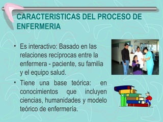 CARACTERISTICAS DEL PROCESO DE
ENFERMERIA
• Es interactivo: Basado en las
relaciones recíprocas entre la
enfermera - paciente, su familia
y el equipo salud.
• Tiene una base teórica: en
conocimientos que incluyen
ciencias, humanidades y modelo
teórico de enfermería.
 