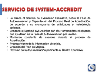 • Le ofrece el Servicio de Evaluación Educativa, sobre la Fase de
  Autoevaluación y Capacitación del Proceso Real de Acreditación,
  de acuerdo a su cronograma de actividades y metodología
  aplicada.
• Brindarle el Sistema Sys Accredit con las Herramientas necesarias
  que ayudaran en la Fase de Autoevaluación por un Año.
• Monitoreo constante de avances durante el proceso de
  Acreditación.
• Procesamiento de la información obtenida.
• Creación del Plan de Mejora.
• Revisión de la documentación pertinente al Centro Educativo.
 