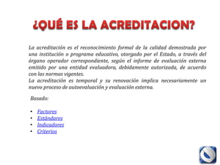 La acreditación es el reconocimiento formal de la calidad demostrada por
una institución o programa educativo, otorgado por el Estado, a través del
órgano operador correspondiente, según el informe de evaluación externa
emitido por una entidad evaluadora, debidamente autorizada, de acuerdo
con las normas vigentes.
La acreditación es temporal y su renovación implica necesariamente un
nuevo proceso de autoevaluación y evaluación externa.

Basado:

•   Factores
•   Estándares
•   Indicadores
•   Criterios
 