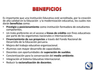 Es importante que una Institución Educativa esté acreditada, por la creación
de alta calidad en la Educación y la modernización educativa, los cuales nos
darán beneficios como:
• Prestigio y posicionamiento como institución formadora de estudiantes
    competentes.
• Un trato preferente en el acceso a líneas de crédito con fines educativos
    por parte de los organismos nacionales e internacionales.
• Financiamiento de sus proyectos a través del Fondo Nacional de
    Desarrollo de la Educación peruana.
• Mejora del trabajo educativo organizacional.
• Alumnos con mayor desarrollo de capacidades.
• Docentes con oportunidades de superación de sueldos.
• Concientización para la conservación del medio ambiente.
• Integración al Sistema Educativo Internacional.
• Reducir la racionalización de docentes.
 