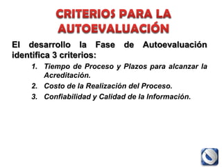 El desarrollo la Fase       de   Autoevaluación
identifica 3 criterios:
    1. Tiempo de Proceso y Plazos para alcanzar la
       Acreditación.
    2. Costo de la Realización del Proceso.
    3. Confiabilidad y Calidad de la Información.
 