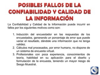La Confiabilidad y Calidad de la Información puede incurrir en
fallos por los siguientes motivos como son:

   1. Inducción del encuestador en las respuestas de los
      encuestados, generando un porcentaje de error que puede
      variar el resultado, dándole una información que no tenga
      validez.
   2. Cálculos mal procesados, por error humano, no dispone de
      un sistema de encuesta virtual.
   3. Profesionales con poca experiencia, conocimientos de
      teoría, habilidad en su aplicación para el diseño y
      formulación de la encuesta, teniendo un mayor riesgo de
      Sesgo Muestral.
 