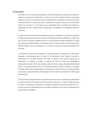 Fermentación
La levadura crece en una serie de fermentadores. Estos fermentadores son operados bajo condiciones
aeróbicas (en presencia de oxígeno libre o exceso de aire), puesto que bajo condiciones anaeróbicas
(limitación o ausencia de oxígeno) los azúcares fermentables son consumidos en la formación de etanol
y dióxido de carbono, lo cual resulta en bajos rendimientos de levadura. Este proceso de fermentación
aeróbico es exotérmico, lo cual implica que el fermentador debe ser enfriado para mantener la
temperatura bajo 30ºC, mediante agua de refrigeración, consiguiendo así la temperatura óptima de
crecimiento.
La etapa inicial del crecimiento de la levadura tiene lugar en el laboratorio. Una porción de cepas de
levadura (levadura madre) se mezcla con el mosto de la melaza en frascos esterilizados, y se deja crecer
por 2 a 4 días. El contenido completo del frasco se usa para inocular el primer fermentador en la etapa
del cultivo puro (siembra inicial). La fermentación del cultivo puro se realiza en fermentadores batch
donde la levadura crece por un período de 13 a 24 horas; es usual que se usen dos fermentadores en
esta etapa.
A continuación, el cultivo puro fermentado, o levadura de siembra, es transferido a un fermentador
intermedio, y posteriormente pasa a la etapa de la fermentación “stock”, donde se aumenta la
alimentación con una buena aireación. Esta etapa es llamada “stock”, porque después que la
fermentación se completa, la levadura es separada del medio de cultivo por centrifugación,
produciendo la levadura “stock” para la próxima etapa. En esta nueva etapa, denominada fermentación
“pitch”, se realiza una aireación fuerte y se incrementa la adición de melaza y nutrientes, y se produce
la levadura “pitch” para la última etapa de la fermentación. Alternativamente, la levadura producida
en esta etapa se puede centrifugar y almacenar por varios días antes de ser utilizada en la última etapa
de fermentación.
La etapa final de la fermentación tiene el grado de aireación más alta, y se incrementa la alimentación
de melaza y nutrientes. Esta etapa tiene una duración que varía entre 11 y 15 horas. Después que toda
la melaza y los nutrientes son adicionados, el líquido es aireado por un período adicional de 0,5 a 1
hora para permitir la total maduración de la levadura, permitiendo así una mayor estabilidad para el
almacenamiento refrigerado.
 