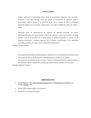 CONCLUSIÓN
Podemos decir que la biotecnología abarca desde la biotecnología tradicional, muy conocida y
establecida, y por tanto utilizada, como por ejemplo la fermentación de alimentos, hasta la
biotecnología moderna, basada en la utilización de las nuevas técnicas del DNA recombinante
(ingeniería genética), los anticuerpos monoclonales y los nuevos métodos de cultivo de células y
tejidos.
Generando miles de aplicaciones en la industria de alimentos, ofreciendo los medios
para producir alimentos de mejor calidad en forma más eficiente y segura para la salud y el medio
ambiente. Una de las promesas de la biotecnología es generar innovaciones y mejoras en los
alimentos conduciendo a prácticas agrícolas más ecológicas, contribuyendo a una agricultura
sustentable que utiliza con respeto en los recursos del medioambiente.
Abraham George Valencia
La levadura ha sido una parte fundamental para la elaboración de diversos productos alimenticios tales
como el pan que día con día ha sido pieza fundamental para la comida a nivel mundial.
Con el proceso de fermentación que este hace a través de la descomposición de materias orgánicas
hace elementos nuevos. También hace enzimas que elimina muchos sustratos como el azúcar.
Reséndiz delgadillo leonardo
BIBLIOGRAFÍA
• Gerhard jagnow 1991. Biotecnología introducción con experimentos de modelo. Ed.
Acribia. España. 1997.
• Carrillo (2002) Biotecnología en los alimentos
• CHARLEY Tecnologia de alimentos
 