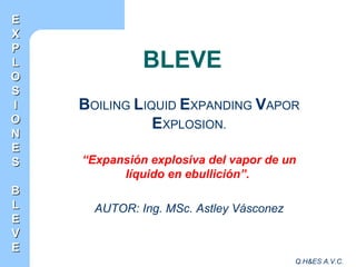 Q.H&ES A.V.C.
BLEVE
BOILING LIQUID EXPANDING VAPOR
EXPLOSION.
“Expansión explosiva del vapor de un
líquido en ebullición”.
AUTOR: Ing. MSc. Astley Vásconez
EE
XX
PP
LL
OO
SS
II
OO
NN
EE
SS
BB
LL
EE
VV
EE
 