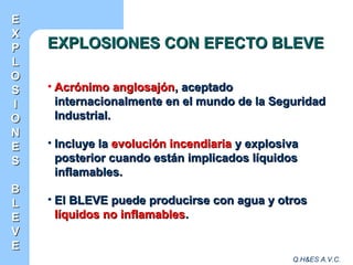 Q.H&ES A.V.C.
EXPLOSIONES CON EFECTO BLEVEEXPLOSIONES CON EFECTO BLEVE
• Acrónimo anglosajónAcrónimo anglosajón, aceptado, aceptado
internacionalmente en el mundo de la Seguridadinternacionalmente en el mundo de la Seguridad
Industrial.Industrial.
• Incluye laIncluye la evolución incendiariaevolución incendiaria y explosivay explosiva
posterior cuando están implicados líquidosposterior cuando están implicados líquidos
inflamables.inflamables.
• El BLEVE puede producirse con agua y otrosEl BLEVE puede producirse con agua y otros
líquidos no inflamableslíquidos no inflamables..
EE
XX
PP
LL
OO
SS
II
OO
NN
EE
SS
BB
LL
EE
VV
EE
 