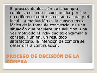 

El proceso de decisión de la compra
comienza cuando el consumidor percibe
una diferencia entre su estado actual y el
ideal. La motivación es la consecuencia
lógica de la toma de conciencia de una
situación que requiere una solución, una
vez motivado el individuo se encamina a
conseguir un fin, un resultado
satisfactorio, la intención de compra se
desarrolla a continuación.

PROCESO DE DECISIÓN DE LA
COMPRA

 
