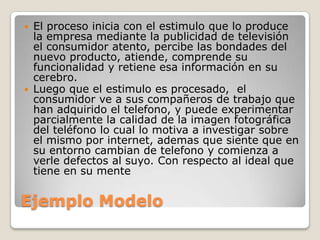 



El proceso inicia con el estimulo que lo produce
la empresa mediante la publicidad de televisión
el consumidor atento, percibe las bondades del
nuevo producto, atiende, comprende su
funcionalidad y retiene esa información en su
cerebro.
Luego que el estimulo es procesado, el
consumidor ve a sus compañeros de trabajo que
han adquirido el telefono, y puede experimentar
parcialmente la calidad de la imagen fotográfica
del teléfono lo cual lo motiva a investigar sobre
el mismo por internet, ademas que siente que en
su entorno cambian de telefono y comienza a
verle defectos al suyo. Con respecto al ideal que
tiene en su mente

Ejemplo Modelo

 