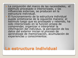 



La conjunción del marco de las necesidades, el
estimulo procesado e interiorizado, y las
influencias externas, se producen en la
estructura individual.
El funcionamiento de la estructura individual
puede sintetizarse de la siguiente manera: el
estimulo luego que es procesado y retenido, ha
sido interiorizado en la función propia de
comprender, organizar e interpretar la
información del individuo, la percepción de los
datos del exterior inician el proceso de
aprendizaje de memorización, acumulación de
experiencias y conocimientos.

La estructura individual

 