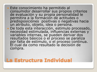 



Este conocimiento ha permitido al
consumidor desarrollar sus propios criterios
de evaluación y su propia personalidad le
permitira a la formación de actitudes o
predisposiciónes positivas o negativas hacia
un atributo, objeto, idea o persona.
De toda esta interacción, estimulo procesado,
necesidad estimulada, influencias externas y
variables internas, se pueden derivar dos
resultados básicos o el proceso se paraliza
por falta de estimulo, o el proceso continua.
El cual da como resultado la decisión de
compra.

La Estructura Individual

 