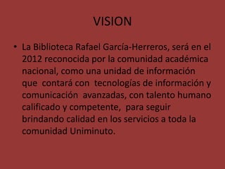 VISION
• La Biblioteca Rafael García-Herreros, será en el
  2012 reconocida por la comunidad académica
  nacional, como una unidad de información
  que contará con tecnologías de información y
  comunicación avanzadas, con talento humano
  calificado y competente, para seguir
  brindando calidad en los servicios a toda la
  comunidad Uniminuto.
 