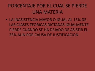 PORCENTAJE POR EL CUAL SE PIERDE
          UNA MATERIA
• LA INASISTENCIA MAYOR O IGUAL AL 15% DE
  LAS CLASES TEORICAS DICTADAS IGUALMENTE
  PIERDE CUANDO SE HA DEJADO DE ASISTIR EL
  25% AUN POR CAUSA DE JUSTIFICACION
 