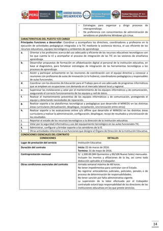 14
- Estrategias para organizar y dirigir procesos de
interaprendizaje.
- De preferencia con conocimientos de administración de
servidores en plataforma Windows y/o Linux.
CARACTERISTICAS DEL PUESTO Y/O CARGO
Principales Funciones a desarrollar: Coordinar y acompañara los directivos, coordinadores y profesores en la
ejecución de actividades pedagógicas integradas a la TIC mediante la asistencia técnica, el uso eficiente de los
recursos educativos, equipos tecnológicos y ambientes de aprendizaje.
a. Orientar a los profesores acerca del uso adecuado y eficiente de los recursos educativos tecnológicos con
los que cuenta la I.E y acompañar el proceso de integración de las TIC en las sesiones de enseñanza
aprendizaje.
b. Desarrollar propuestas de formación en alfabetización digital al personal de la institución educativa, en
base al diagnóstico, para fortalecer estrategias de integración de las herramientas tecnológicas a los
procesos de aprendizaje.
c. Asistir y participar activamente en las reuniones de coordinación con el equipo directivo y convocar a
reuniones con profesores de aulas de innovación (si lo hubiera), coordinadores pedagógicos y responsables
de aulas funcionales.
d. Coordinar con los docentes de Educación para el Trabajo para el uso adecuado de programas informáticos
que se empleen en ocupaciones con demanda en el mercado laboral local y regional.
e. Supervisar las instalaciones y velar por el mantenimiento de los equipos informáticos y de comunicación,
asegurando el correcto funcionamiento de los equipos y red de datos.
f. Realizar el mantenimiento preventivo de los equipos informáticos y de comunicación, protegiendo el
equipo y detectando necesidades de reparación.
g. Realizar soporte a las plataformas tecnológicas y pedagógicas que desarrolle el MINEDU en las distintas
áreas curriculares (Actualización, despliegue, recopilación, sincronización entre otros)
h. Realizar soporte a las evaluaciones online y/o offline que desarrolle el MINEDU en las distintas áreas
curriculares y realizar la administración, configuración, despliegue, recojo de resultados y sincronización de
los resultados.
i. Reportar el estado de los recursos tecnológicos a la dirección de la institución educativa.
j. Velar por la seguridad informática y uso del equipamiento tecnológico en las aulas funcionales TIC.
k. Administrar, configurar y brindar soporte a los servidores de la IE.
l. Otras actividades inherentes a sus funciones que designe el Órgano de Dirección de la Institución Educativa.
CONDICIONES ESENCIALES DEL CONTRATO
CONDICIONES DETALLES
Lugar de prestación del servicio Institución Educativa:
Duración del contrato Inicio: 02 de marzo de 2016.
Termino: 31 de mayo de 2016.
Contraprestación mensual S/. 1,500.00 (Mil Quinientos y 00/100 Nuevo Soles) mensuales
Incluyen los montos y afiliaciones de la ley, así como toda
deducción aplicable al trabajador.
Otras condiciones esenciales del contrato Jornada semanal máxima de 48 horas.
No tener impedimentos para contratar con el Estado.
No registrar antecedentes judiciales, policiales, penales o de
proceso de determinación de responsabilidades.
No tener sanción por falta administrativa vigente.
La supervisión de la labor efectuada por el trabajador
contratado estará bajo responsabilidad de los directores de las
instituciones educativas en las que preste servicios.
 