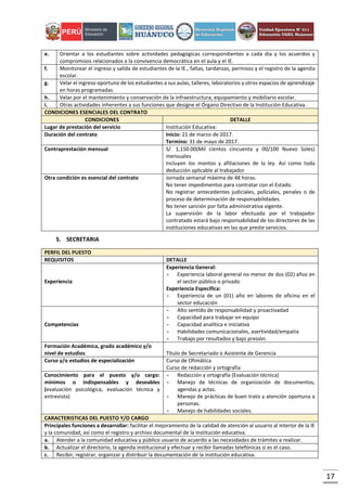 17
e. Orientar a los estudiantes sobre actividades pedagógicas correspondientes a cada día y los acuerdos y
compromisos relacionados a la convivencia democrática en el aula y el IE.
f. Monitorear el ingreso y salida de estudiantes de la IE., faltas, tardanzas, permisos y el registro de la agenda
escolar.
g. Velar el ingreso oportuno de los estudiantes a sus aulas, talleres, laboratorios y otros espacios de aprendizaje
en horas programadas
h. Velar por el mantenimiento y conservación de la infraestructura, equipamiento y mobiliario escolar.
i. Otras actividades inherentes a sus funciones que designe el Órgano Directivo de la Institución Educativa.
CONDICIONES ESENCIALES DEL CONTRATO
CONDICIONES DETALLE
Lugar de prestación del servicio Institución Educativa:
Duración del contrato Inicio: 21 de marzo de 2017.
Termino: 31 de mayo de 2017.
Contraprestación mensual S/. 1,150.00(Mil cientos cincuenta y 00/100 Nuevo Soles)
mensuales
Incluyen los montos y afiliaciones de la ley. Así como toda
deducción aplicable al trabajador
Otra condición es esencial del contrato Jornada semanal máxima de 48 horas.
No tener impedimentos para contratar con el Estado.
No registrar antecedentes judiciales, policiales, penales o de
proceso de determinación de responsabilidades.
No tener sanción por falta administrativa vigente.
La supervisión de la labor efectuada por el trabajador
contratado estará bajo responsabilidad de los directores de las
instituciones educativas en las que preste servicios.
5. SECRETARIA
PERFIL DEL PUESTO
REQUISITOS DETALLE
Experiencia
Experiencia General:
- Experiencia laboral general no menor de dos (02) años en
el sector público o privado
Experiencia Especifica:
- Experiencia de un (01) año en labores de oficina en el
sector educación
Competencias
- Alto sentido de responsabilidad y proactivadad
- Capacidad para trabajar en equipo
- Capacidad analítica e iniciativa
- Habilidades comunicacionales, asertividad/empatía
- Trabajo por resultados y bajo presión.
Formación Académica, grado académico y/o
nivel de estudios Título de Secretariado o Asistente de Gerencia
Curso y/o estudios de especialización Curso de Ofimática
Curso de redacción y ortografía
Conocimiento para el puesto y/o cargo:
mínimos o indispensables y deseables
(evaluación psicológica, evaluación técnica y
entrevista)
- Redacción y ortografía (Evaluación técnica)
- Manejo de técnicas de organización de documentos,
agendas y actas.
- Manejo de prácticas de buen trato y atención oportuna a
personas.
- Manejo de habilidades sociales.
CARACTERISTICAS DEL PUESTO Y/O CARGO
Principales funciones a desarrollar: facilitar el mejoramiento de la calidad de atención al usuario al interior de la IE
y la comunidad, así como el registro y archivo documental de la institución educativa.
a. Atender a la comunidad educativa y público usuario de acuerdo a las necesidades de trámites a realizar.
b. Actualizar el directorio, la agenda institucional y efectuar y recibir llamadas telefónicas si es el caso.
c. Recibir, registrar, organizar y distribuir la documentación de la institución educativa.
 
