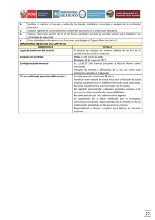 20
b. Verificar y registrar el ingreso y salida de los bienes, mobiliario, materiales y equipos de la institución
educativa.
c. Elaborar reporte de las condiciones e incidentes ocurridos en la institución educativa
d. Realizar recorridos dentro de la IE de forma periódica durante la jornada laboral para fortalecer las
estrategias de seguridad.
e. Otras actividades inherentes a sus funciones que designe el Órgano Directivo de la IE.
CONDICIONES ESENCIALES DEL CONTRATO
CONDICIONES DETALLE
Lugar de prestación del servicio El servicio se realizara de manera rotativa de las IIEE de la
jurisdicción de la UGEL respectiva.
Duración del contrato Inicio: 21 de marzo de 2017.
Termino: 31 de mayo de 2017.
Contraprestación mensual S/. 1,150.00 (Mil cientos cincuenta y 00/100 Nuevo Soles)
mensuales
Incluyen los montos y afiliaciones de la ley. Así como toda
deducción aplicable al trabajador
Otras condiciones esenciales del contrato Jornada semanal máxima de 48 horas.
Acreditar buen estado de salud física con certificado de salud
original, expedidos por un establecimiento de salud autorizado.
No tener impedimentos para contratar con el Estado.
No registrar antecedentes judiciales, policiales, penales o de
proceso de determinación de responsabilidades.
No tener sanción por falta administrativa vigente.
La supervisión de la labor efectuada por el trabajador
contratado estará bajo responsabilidad de los directores de las
instituciones educativas en las que preste servicios.
Disponibilidad a tiempo completo para laborar en horarios
rotativos.
 