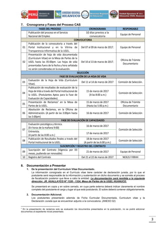 3
7. Cronograma y Fases del Proceso CAS
FASES DEL PROCESO CRONOGRAMA RESPONSABLE
Publicación del proceso en el Servicio
Nacional del Empleo
10 días previos a la
convocatoria
Equipo de Personal
CONVOCATORIA
01
Publicación de la convocatoria a través del
Portal Institucional y en la Vitrina de
Transparencia Informativa de la UGEL.
Del 07 al 09 de marzo de 2017. Equipo de Personal
02
Presentación de hoja de vida documentada
(Currículum Vitae) en la Mesa de Partes de la
UGEL hasta las 05:00pm. Las hojas de vida
presentadas fuera de la fecha y hora señalada
no serán consideradas en la evaluación.
Del 10 al 13 de marzo de 2017.
Oficina de Trámite
Documentario
SELECCIÓN
FASE DE EVALUACIÓN DE LA HOJA DE VIDA
03
Evaluación de la Hoja de Vida (Currículum
Vitae).
Del 11 al 14 de marzo de 2017 Comisión de Selección.
04
Publicación de resultados de evaluación de la
HojadeVidaatravés delPortal Institucional de
la UGEL. (Postulantes Aptos para la Fase de
Evaluación de Capacidades).
15 de marzo de 2017
(A las 8:00 a.m.)
Comisión de Selección
05
Presentación de Reclamos1
en la Mesa de
Partes de la UGEL.
15 de marzo de 2017
(Hasta las 5:00 p.m.)
Oficina de Trámite
Documentario
06
Absolución de Reclamos, en la Oficina de
Administración. (A partir de las 3:00pm hasta
las 5:00pm)
16 de marzo de 2017 Comisión de Selección
FASE DE EVALUACIÓN DE CAPACIDADES
07
Evaluación psicológica y técnica.
(En horas de la mañana 9:00)
16 de marzo de 2017
Comisión de Selección
Entrevista.
(A partir de las 8:00 a.m.)
17 de marzo de 2017
08
Publicación de Resultados finales a través del
Portal Institucional de la UGEL.
18 de marzo de 2017
(A partir de las 6:00 p.m.)
Comisión de Selección
SUSCRIPCIÓN Y REGISTRO DEL CONTRATO
09
Suscripción del Contrato (Vigencia por 03
meses, pudiendo ser renovable)
21 de marzo de 2017 Equipo de Personal
10 Registro del Contrato Del 21 al 22 de marzo de 2017 NEXUS Y RRHH
8. Documentación a Presentar
1. De la presentación del Curriculum Vitae Documentado.
La información consignada en el Currículo vitae tiene carácter de declaración jurada, por lo que el
postulante será responsable de la información y sustentación en dicho documento y se somete al proceso
de fiscalización posterior que lleve a cabo la entidad. La documentación será remitida a la siguiente
dirección: JR. HUALLAYCO N° 1320 - 1324, Mesa de Partes de la UGEL HUANUCO.
Se presentará en copia y en sobre cerrado, en cuya parte externa deberá indicar claramente el nombre
completo del postulante el cargo y lugar al que está postulando. El sobre deberá contener obligatoriamente.
2. Documentación Adicional.
Los postulantes presentarán además de Ficha Curricular Documentada, Curriculum vitae y la
Declaración Jurada que se encuentran adjunto a la convocatoria. (ANEXO 02)
1
En la presentación de reclamos solo se evaluarán los documentos presentados en la postulación, no se podrá adicionar
documentos al expediente inicial presentado.
 