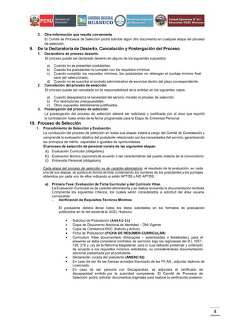 4
3. Otra información que resulte conveniente
El Comité de Procesos de Selección podrá solicitar algún otro documento en cualquier etapa del proceso
de selección.
9. De la Declaratoria de Desierto, Cancelación y Postergación del Proceso
1. Declaratoria de proceso desierto.
El proceso puede ser declarado desierto en alguno de los siguientes supuestos:
a) Cuando no se presenten postulantes.
b) Cuando los postulantes no cumplan con los requisitos mínimos.
c) Cuando cumplido los requisitos mínimos, los postulantes no obtengan el puntaje mínimo final
para ser seleccionado.
d) Cuando no se suscriba el contrato administrativo de servicios dentro del plazo correspondiente.
2. Cancelación del proceso de selección
El proceso puede ser cancelado sin la responsabilidad de la entidad en los siguientes casos:
a) Cuando desaparezca la necesidad del servicio iniciado el proceso de selección.
b) Por restricciones presupuestales.
c) Otros supuestos debidamente justificados.
3. Postergación del proceso de selección
La postergación del proceso de selección deberá ser solicitada y justificada por el área que requirió
la contratación hasta antes de la fecha programada para la Etapa de Entrevista Personal.
10. Proceso de Selección
1. Procedimiento de Selección y Evaluación
La conducción del proceso de selección en todas sus etapas estará a cargo del Comité de Contratación y
comprende la evaluación objetiva del postulante relacionado con las necesidades del servicio, garantizando
los principios de mérito, capacidad e igualdad de oportunidades.
El proceso de selección de personal consta de las siguientes etapas:
a) Evaluación Curricular (obligatorio)
b) Evaluación técnica (opcional) de acuerdo a las características del puesto materia de la convocatoria
c) Entrevista Personal (obligatorio)
Cada etapa del proceso de selección es de carácter eliminatorio, el resultado de la evaluación, en cada
una de sus etapas, se publica en forma de lista, conteniendo los nombres de los postulantes y los puntajes
obtenidos por cada uno de ellos indicando si están APTOS o NO APTOS.
a) Primera Fase: Evaluación de Ficha Curricular y del Currículo Vitae.
La Evaluación Curricular es de carácter eliminatoria y se realiza revisando la documentación recibida
Comprende los siguientes criterios, los cuales serán considerados a solicitud del área usuaria
convocante:
- Verificación de Requisitos Técnicos Mínimos
El postulante deberá llenar todos los datos solicitados en los formatos de postulación
publicados en la red social de la UGEL Huánuco
 Solicitud de Postulación (ANEXO 01)
 Copia de Documento Nacional de Identidad – DNI Vigente
 Copia de Constancia RUC (Habido y Activo)
 Ficha de Postulación (FICHA DE RESUMEN CURRICULAR)
 Curriculum Vitae documentado (fotocopias – autenticadas o fedateadas), para el
presente se debe considerar contratos de servicios bajo los regímenes del D.L 1057,
728, 276 y Ley de la Reforma Magisterial, para lo cual deberán presentar y ordenarlo
de acuerdo a los requisitos mínimos solicitados, no considerándose documentación
adicional presentada por el postulante.
 Declaración Jurada del postulante (ANEXO 02)
 En caso de ser de las fuerzas armadas licenciado de las FF.AA., adjuntar diploma de
Licenciado.
 En caso de ser persona con Discapacidad, se adjuntará el certificado de
discapacidad emitido por la autoridad competente. El Comité de Procesos de
Selección podrá solicitar documentos originales para realizar la verificación posterior.
 