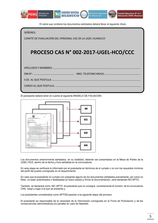 5
El sobre que contiene los documentos solicitados deberá llevar el siguiente rótulo.
El postulante deberá tener en cuenta el siguiente MODELO DE FOLIACIÓN:
Los documentos anteriormente señalados, en su totalidad, deberán ser presentados en la Mesa de Partes de la
UGEL HCO, dentro de la fecha y hora señalada en la convocatoria.
En esta etapa se verificará lo informado por el postulante en términos de si cumple o no con los requisitos mínimos
del perfil del puesto consignado en el requerimiento.
En caso que el postulante no cumpla con presentar alguno de los documentos señalados previamente, así como no
foliar, no estar autenticados o fedateadas (si fuera copias) y firmar la documentación, será declarado NO APTO.
También se declarará como NO APTO al postulante que no consigne correctamente el número de la convocatoria
CAS, cargo y lugar a la que se presenta y.
Los postulantes considerados como APTOS pasarán a la siguiente etapa del proceso.
El postulante es responsable de la veracidad de la información consignada en la Ficha de Postulación y de las
consecuencias administrativas y/o penales en caso de falsedad.
SEÑORES:
COMITÉ DE EVALUACIÓN DEL PERSONAL CAS DE LA UGEL HUANUCO
PROCESO CAS N° 002-2017-UGEL-HCO/CCC
APELLIDOS Y NOMBRES: ………………………………………………………………………………………………………………….
DNI N°: …………………………………………………… NRO. TELEFONO MOVIL: …………………………………………….
II.EE. AL QUE POSTULA: …………………………………………………………………………………………………………………..
CARGO AL QUE POSTULA: ……………………………………………………………………………………………………………….
 