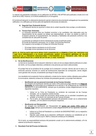 6
La relación de postulantes evaluados con la calificación de APTOS o NO APTOS será publicada a través de la red
social de la UGEL Huánuco, en la fecha establecida en el cronograma.
El Comité de Evaluación no efectuará la devolución parcial o total de la documentación entregada por los postulantes
calificados o no calificados por formar parte del expediente del proceso de selección.
b) Segunda Fase: Evaluación técnica
La Evaluación técnica es opcional a criterio de la unidad requerida, tiene puntaje y es eliminatoria.
c) Tercera Fase: Entrevista.
La entrevista personal tiene por finalidad encontrar a los candidatos más adecuados para los
requerimientos de los puestos de trabajo que desempeñarán, es decir, se analiza su perfil en
el aspecto personal, el comportamiento, las actitudes y habilidades del postulante conforme a las
competencias de cada perfil de puesto.
La entrevista se realizará en forma individual de acuerdo al perfil del puesto.
El Comité de Evaluación participará de la Etapa de Entrevista Personal.
Con respecto a los puntajes en la Etapa de Entrevista Personal:
- El puntaje máximo aprobatorio es de 40 puntos.
- El puntaje mínimo aprobatorio es de 28 puntos
NOTA: EL POSTULANTE QUE HAYA RESULTADO GANADOR EN LA PRIMERA ETAPA DEL PROCESO CAS
Y QUE HAYA RENUNCIADO A SU PLAZA ADJUDICADA, QUEDA TOTALMENTE IMPEDIDO DE VOLVER
POSTULAR EN LA PRESENTE CONVOCATORIA Y POSTERIORES EN EL PRESENTE AÑO, POR LO QUE
QUEDARA REGISTRADA EN LA BASE DE DATOS DE LA UGEL HUANUCO.
2. De las Bonificaciones
La lista de los resultados de la evaluación obtenida en cada una de sus etapas deberá publicarse en orden
de mérito, con los puntajes obtenidos y señalando a las personas que fueron seleccionadas.
El puntaje final es la sumatoria de los puntajes de la evaluación curricular, técnica (de ser el caso) y la
entrevista personal, tomando en cuenta las bonificaciones especiales de corresponder, siendo elegido
como ganador del concurso, el postulante que tenga el mayor puntaje.
Los resultados de la evaluación final se publicarán a través de los mismos medios utilizados para publicar
la convocatoria, debiendo contener los nombres del postulante ganador y el puntaje final obtenido.
- Bonificación por ser personal Licenciado de las Fuerzas Armadas
Se otorgará una bonificación del diez por ciento (10%) sobre el puntaje obtenido en la Etapa de
Entrevista, de conformidad con lo establecido en el artículo 4° de la Resolución de Presidencia
Ejecutiva Nº 61-2010-SERVIR/PE, siempre que el postulante cumpla obligatoriamente con los
siguientes requisitos:
i. Indicar en su Ficha de Postulación su condición de Licenciado de las Fuerzas
Armadas, con su respectivo número de folio.
ii. Adjuntar copia simple del documento oficial emitido por la autoridad competente que
acredite su condición de Licenciado de las Fuerzas Armadas.
iii. Por lo tanto, es responsabilidad exclusiva del postulante cumplir con lo anteriormente
señalado, a fin de obtener la bonificación respectiva.
- Bonificación por Discapacidad
Se otorgará una bonificación por Discapacidad del quince por ciento (15%) sobre el
Puntaje Total, siempre que el postulante cumpla obligatoriamente con los siguientes requisitos:
i. Indicar en su Ficha de Postulación su condición de DISCAPACITADO, con su respectivo
número de folio.
ii. Adjuntar copia simple de la respectiva certificación conforme a lo establecido por el
artículo 76 de la Ley N° 29973 o resolución emitida por el CONADIS.
Por lo tanto, es responsabilidad exclusiva del postulante cumplir con lo anteriormente señalado, a fin de
obtener la bonificación respectiva.
3. Resultado Final del Proceso de Selección.
 