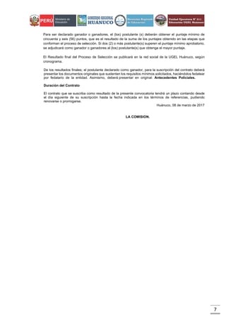 7
Para ser declarado ganador o ganadores, el (los) postulante (s) deberán obtener el puntaje mínimo de
cincuenta y seis (56) puntos, que es el resultado de la suma de los puntajes obtenido en las etapas que
conforman el proceso de selección. Si dos (2) o más postulante(s) superen el puntaje mínimo aprobatorio,
se adjudicará como ganador o ganadores al (los) postulante(s) que obtenga el mayor puntaje.
El Resultado final del Proceso de Selección se publicará en la red social de la UGEL Huánuco, según
cronograma.
De los resultados finales; el postulante declarado como ganador, para la suscripción del contrato deberá
presentar los documentos originales que sustenten los requisitos mínimos solicitados, haciéndolos fedatear
por fedatario de la entidad. Asimismo, deberá presentar en original: Antecedentes Policiales.
Duración del Contrato
El contrato que se suscriba como resultado de la presente convocatoria tendrá un plazo contando desde
el día siguiente de su suscripción hasta la fecha indicada en los términos de referencias, pudiendo
renovarse o prorrogarse.
Huánuco, 08 de marzo de 2017
LA COMISION.
 