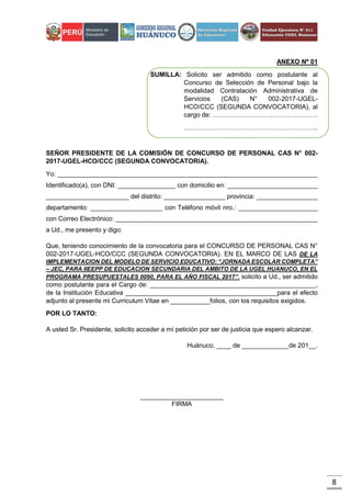 8
ANEXO Nº 01
SUMILLA: Solicito ser admitido como postulante al
Concurso de Selección de Personal bajo la
modalidad Contratación Administrativa de
Servicios (CAS) N° 002-2017-UGEL-
HCO/CCC (SEGUNDA CONVOCATORIA), al
cargo de: ………………………………………….
……………………………………………………..
SEÑOR PRESIDENTE DE LA COMISIÓN DE CONCURSO DE PERSONAL CAS N° 002-
2017-UGEL-HCO/CCC (SEGUNDA CONVOCATORIA).
Yo: ________________________________________________________________________
Identificado(a), con DNI: ________________ con domicilio en: _________________________
_______________________ del distrito: _________________ provincia: _________________
departamento: ____________________ con Teléfono móvil nro.: ______________________
con Correo Electrónico: ________________________________________________________
a Ud., me presento y digo:
Que, teniendo conocimiento de la convocatoria para el CONCURSO DE PERSONAL CAS N°
002-2017-UGEL-HCO/CCC (SEGUNDA CONVOCATORIA). EN EL MARCO DE LAS DE LA
IMPLEMENTACION DEL MODELO DE SERVICIO EDUCATIVO: “JORNADA ESCOLAR COMPLETA”
– JEC, PARA IIEEPP DE EDUCACION SECUNDARIA DEL AMBITO DE LA UGEL HUANUCO, EN EL
PROGRAMA PRESUPUESTALES 0090, PARA EL AÑO FISCAL 2017”. solicito a Ud., ser admitido
como postulante para el Cargo de: ______________________________________________,
de la Institución Educativa __________________________________________para el efecto
adjunto al presente mi Curriculum Vitae en ___________folios, con los requisitos exigidos.
POR LO TANTO:
A usted Sr. Presidente, solicito acceder a mí petición por ser de justicia que espero alcanzar.
Huánuco, ____ de _____________de 201__.
_______________________
FIRMA
 