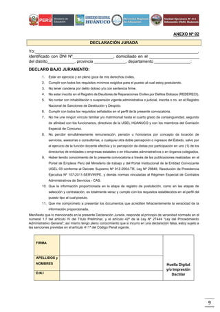 9
ANEXO Nº 02
DECLARACIÓN JURADA
Yo:________________________________________________________________________,
identificado con DNI Nº__________________, domiciliado en el ______________________
del distrito____________, provincia ______________, departamento ________________:
DECLARO BAJO JURAMENTO:
1. Estar en ejercicio y en pleno goce de mis derechos civiles.
2. Cumplir con todos los requisitos mínimos exigidos para el puesto al cual estoy postulando.
3. No tener condena por delito doloso y/o con sentencia firme.
4. No estar inscrito en el Registro de Deudores de Reparaciones Civiles por Delitos Dolosos (REDERECI).
5. No contar con inhabilitación o suspensión vigente administrativa o judicial, inscrita o no, en el Registro
Nacional de Sanciones de Destitución y Despido.
6. Cumplir con todos los requisitos señalados en el perfil de la presente convocatoria.
7. No me une ningún vínculo familiar y/o matrimonial hasta el cuarto grado de consanguinidad, segundo
de afinidad con los funcionarios, directivos de la UGEL HUANUCO y con los miembros del Comisión
Especial de Concurso.
8. No percibir simultáneamente remuneración, pensión u honorarios por concepto de locación de
servicios, asesorías o consultorías, o cualquier otra doble percepción o ingresos del Estado, salvo por
el ejercicio de la función docente efectiva y la percepción de dietas por participación en uno (1) de los
directorios de entidades o empresas estatales o en tribunales administrativos o en órganos colegiados.
9. Haber tenido conocimiento de la presente convocatoria a través de las publicaciones realizadas en el
Portal de Empleos Perú del Ministerio de trabajo y del Portal Institucional de la Entidad Convocante
UGEL 03 conforme al Decreto Supremo Nº 012-2004-TR, Ley Nº 29849, Resolución de Presidencia
Ejecutiva Nº 107-2011-SERVIR/PE, y demás normas vinculadas al Régimen Especial de Contratos
Administrativos de Servicios - CAS.
10. Que la información proporcionada en la etapa de registro de postulación, como en las etapas de
selección y contratación, es totalmente veraz y cumplo con los requisitos establecidos en el perfil del
puesto tipo al cual postulo.
11. Que me comprometo a presentar los documentos que acrediten fehacientemente la veracidad de la
información proporcionada.
Manifiesto que lo mencionado en la presente Declaración Jurada, responde al principio de veracidad normado en el
numeral 1.7 del artículo IV del Título Preliminar, y el artículo 42º de la Ley Nº 27444 “Ley del Procedimiento
Administrativo General”; así mismo tengo pleno conocimiento que si incurro en una declaración falsa, estoy sujeto a
las sanciones previstas en el artículo 411º del Código Penal vigente.
FIRMA
Huella Digital
y/o Impresión
Dactilar
APELLIDOS y
NOMBRES
D.N.I
 