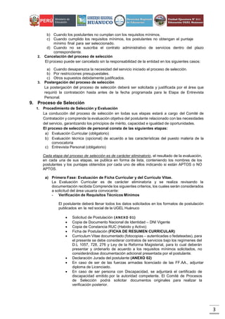 3
b) Cuando los postulantes no cumplan con los requisitos mínimos.
c) Cuando cumplido los requisitos mínimos, los postulantes no obtengan el puntaje
mínimo final para ser seleccionado.
d) Cuando no se suscriba el contrato administrativo de servicios dentro del plazo
correspondiente.
2. Cancelación del proceso de selección
El proceso puede ser cancelado sin la responsabilidad de la entidad en los siguientes casos:
a) Cuando desaparezca la necesidad del servicio iniciado el proceso de selección.
b) Por restricciones presupuestales.
c) Otros supuestos debidamente justificados.
3. Postergación del proceso de selección
La postergación del proceso de selección deberá ser solicitada y justificada por el área que
requirió la contratación hasta antes de la fecha programada para la Etapa de Entrevista
Personal.
9. Proceso de Selección
1. Procedimiento de Selección y Evaluación
La conducción del proceso de selección en todas sus etapas estará a cargo del Comité de
Contratación y comprende la evaluación objetiva del postulante relacionado con las necesidades
del servicio, garantizando los principios de mérito, capacidad e igualdad de oportunidades.
El proceso de selección de personal consta de las siguientes etapas:
a) Evaluación Curricular (obligatorio)
b) Evaluación técnica (opcional) de acuerdo a las características del puesto materia de la
convocatoria
c) Entrevista Personal (obligatorio)
Cada etapa del proceso de selección es de carácter eliminatorio, el resultado de la evaluación,
en cada una de sus etapas, se publica en forma de lista, conteniendo los nombres de los
postulantes y los puntajes obtenidos por cada uno de ellos indicando si están APTOS o NO
APTOS.
a) Primera Fase: Evaluación de Ficha Curricular y del Currículo Vitae.
La Evaluación Curricular es de carácter eliminatoria y se realiza revisando la
documentación recibida Comprende los siguientes criterios, los cuales serán considerados
a solicitud del área usuaria convocante:
- Verificación de Requisitos Técnicos Mínimos
El postulante deberá llenar todos los datos solicitados en los formatos de postulación
publicados en la red social de la UGEL Huánuco
 Solicitud de Postulación (ANEXO 01)
 Copia de Documento Nacional de Identidad – DNI Vigente
 Copia de Constancia RUC (Habido y Activo)
 Ficha de Postulación (FICHA DE RESUMEN CURRICULAR)
 Curriculum Vitae documentado (fotocopias – autenticadas o fedateadas), para
el presente se debe considerar contratos de servicios bajo los regímenes del
D.L 1057, 728, 276 y Ley de la Reforma Magisterial, para lo cual deberán
presentar y ordenarlo de acuerdo a los requisitos mínimos solicitados, no
considerándose documentación adicional presentada por el postulante.
 Declaración Jurada del postulante (ANEXO 02)
 En caso de ser de las fuerzas armadas licenciado de las FF.AA., adjuntar
diploma de Licenciado.
 En caso de ser persona con Discapacidad, se adjuntará el certificado de
discapacidad emitido por la autoridad competente. El Comité de Procesos
de Selección podrá solicitar documentos originales para realizar la
verificación posterior.
 