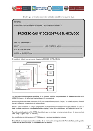 4
El sobre que contiene los documentos solicitados deberá llevar el siguiente rótulo.
El postulante deberá tener en cuenta el siguiente MODELO DE FOLIACIÓN:
Los documentos anteriormente señalados, en su totalidad, deberán ser presentados en la Mesa de Partes de la
UGEL HCO, dentro de la fecha y hora señalada en la convocatoria.
En esta etapa se verificará lo informado por el postulante en términos de si cumple o no con los requisitos mínimos
del perfil del puesto consignado en el requerimiento.
En caso que el postulante no cumpla con presentar alguno de los documentos señalados previamente, así como no
foliar, no estar autenticados o fedateadas (si fuera copias) y firmar la documentación, será declarado NO APTO.
También se declarará como NO APTO al postulante que no consigne correctamente el número de la convocatoria
CAS, cargo y lugar a la que se presenta y.
Los postulantes considerados como APTOS pasarán a la siguiente etapa del proceso.
El postulante es responsable de la veracidad de la información consignada en la Ficha de Postulación y de las
consecuencias administrativas y/o penales en caso de falsedad.
SEÑORES:
COMITÉ DE EVALUACIÓN DEL PERSONAL CAS DE LA UGEL HUANUCO
PROCESO CAS N° 002-2017-UGEL-HCO/CCC
APELLIDOS Y NOMBRES: ………………………………………………………………………………………………………………….
DNI N°: …………………………………………………… NRO. TELEFONO MOVIL: …………………………………………….
II.EE. AL QUE POSTULA: …………………………………………………………………………………………………………………..
CARGO AL QUE POSTULA: ……………………………………………………………………………………………………………….
 